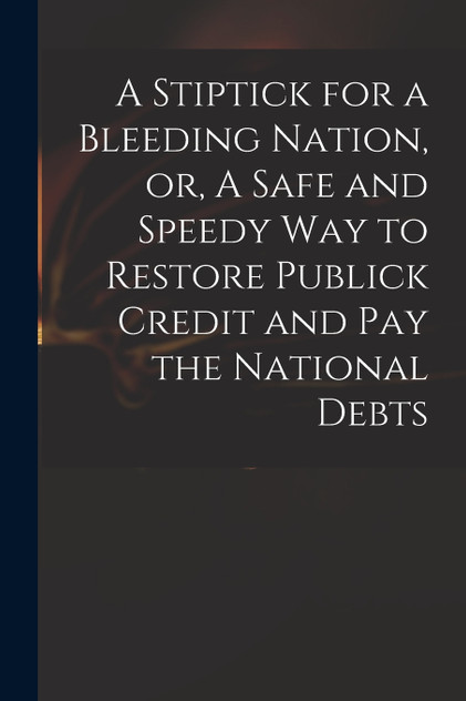 A Stiptick for a Bleeding Nation, or, A Safe and Speedy Way to Restore Publick Credit and Pay the National Debts A Stiptick for a Bleeding Nation, or, A Safe and Speedy Way to Restore Publick Credit and Pay the National Debts
