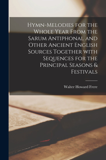 Hymn-melodies for the Whole Year From the Sarum Antiphonal and Other Ancient English Sources Together With Sequences for the Principal Seasons & Festivals Hymn-melodies for the Whole Year From the Sarum Antiphonal and Other Ancient English Sources Together With Sequences for the Principal Seasons & Festivals
