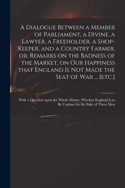 A Dialogue Between a Member of Parliament, a Divine, a Lawyer, a Freeholder, a Shop-keeper, and a Country Farmer, or, Remarks on the Badness of the Market, on Our Happiness That England is Not Made the Seat of War ... [etc.]
