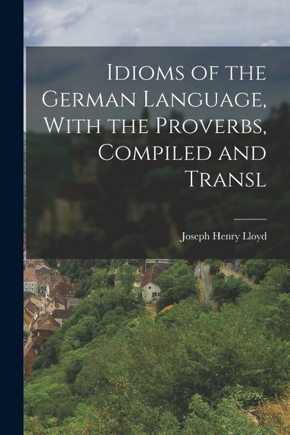 Idioms of the German Language, With the Proverbs, Compiled and Transl Idioms of the German Language, With the Proverbs, Compiled and Transl