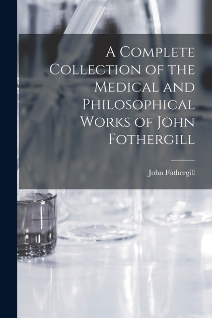 A Complete Collection of the Medical and Philosophical Works of John Fothergill A Complete Collection of the Medical and Philosophical Works of John Fothergill