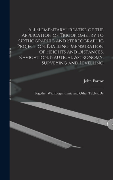 An Elementary Treatise of the Application of Trigonometry to Orthographic and Stereographic Projection, Dialling, Mensuration of Heights and Distances, Navigation, Nautical Astronomy, Surveying and Levelling