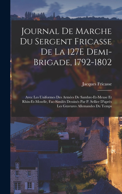 Journal De Marche Du Sergent Fricasse De La 127E Demi-Brigade, 1792-1802 Journal De Marche Du Sergent Fricasse De La 127E Demi-Brigade, 1792-1802