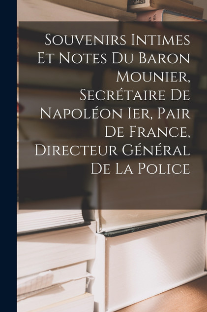 Souvenirs Intimes Et Notes Du Baron Mounier, Secrétaire De Napoléon Ier, Pair De France, Directeur Général De La Police