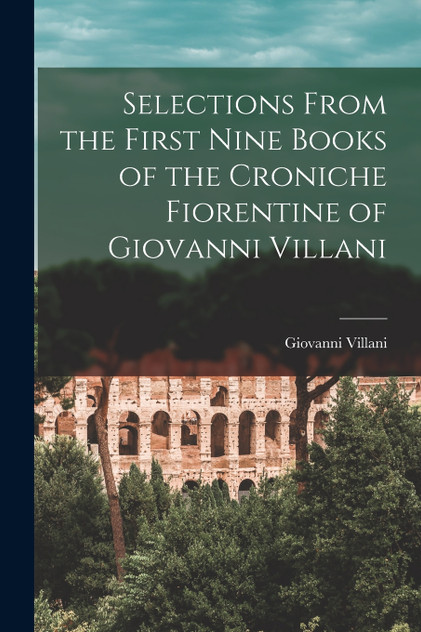 Selections From the First Nine Books of the Croniche Fiorentine of Giovanni Villani Selections From the First Nine Books of the Croniche Fiorentine of Giovanni Villani