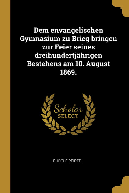 Dem envangelischen Gymnasium zu Brieg bringen zur Feier seines dreihundertjährigen Bestehens am 10. August 1869.