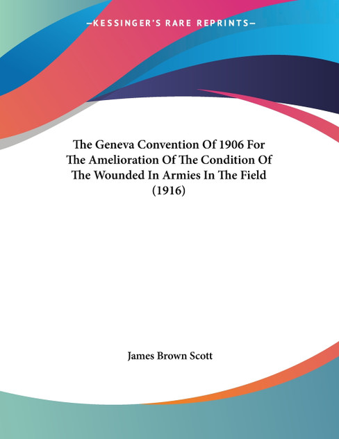 The Geneva Convention Of 1906 For The Amelioration Of The Condition Of The Wounded In Armies In The Field (1916) The Geneva Convention Of 1906 For The Amelioration Of The Condition Of The Wounded In Armies In The Field (1916)