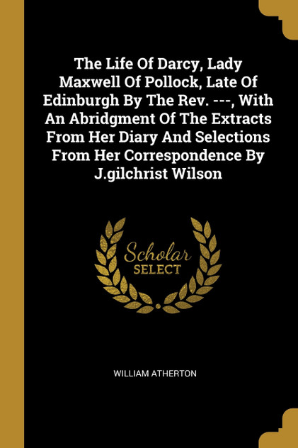 The Life Of Darcy, Lady Maxwell Of Pollock, Late Of Edinburgh By The Rev. ---, With An Abridgment Of The Extracts From Her Diary And Selections From Her Correspondence By J.gilchrist Wilson The Life Of Darcy, Lady Maxwell Of Pollock, Late Of Edinburgh By The Rev. ---, With An Abridgment Of The Extracts From Her Diary And Selections From Her Correspondence By J.gilchrist Wilson