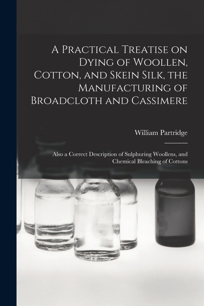 A Practical Treatise on Dying of Woollen, Cotton, and Skein Silk, the Manufacturing of Broadcloth and Cassimere A Practical Treatise on Dying of Woollen, Cotton, and Skein Silk, the Manufacturing of Broadcloth and Cassimere