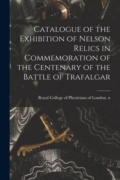 Catalogue of the Exhibition of Nelson Relics in Commemoration of the Centenary of the Battle of Trafalgar Catalogue of the Exhibition of Nelson Relics in Commemoration of the Centenary of the Battle of Trafalgar