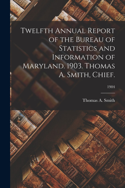 Twelfth Annual Report of the Bureau of Statistics and Information of Maryland. 1903. Thomas A. Smith, Chief.; 1904 Twelfth Annual Report of the Bureau of Statistics and Information of Maryland. 1903. Thomas A. Smith, Chief.; 1904