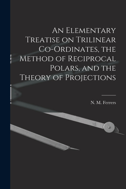An Elementary Treatise on Trilinear Co-ordinates, the Method of Reciprocal Polars, and the Theory of Projections An Elementary Treatise on Trilinear Co-ordinates, the Method of Reciprocal Polars, and the Theory of Projections