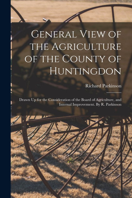 General View of the Agriculture of the County of Huntingdon; Drawn Up for the Consideration of the Board of Agriculture, and Internal Improvement. By R. Parkinson General View of the Agriculture of the County of Huntingdon; Drawn Up for the Consideration of the Board of Agriculture, and Internal Improvement. By R. Parkinson