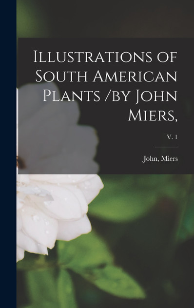 Illustrations of South American Plants /by John Miers,; v. 1 Illustrations of South American Plants /by John Miers,; v. 1