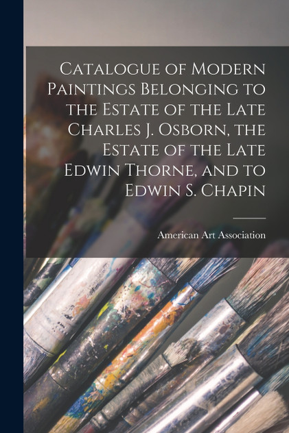 Catalogue of Modern Paintings Belonging to the Estate of the Late Charles J. Osborn, the Estate of the Late Edwin Thorne, and to Edwin S. Chapin Catalogue of Modern Paintings Belonging to the Estate of the Late Charles J. Osborn, the Estate of the Late Edwin Thorne, and to Edwin S. Chapin