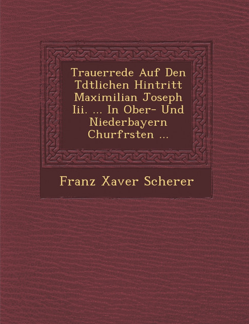 Trauerrede Auf Den T�dtlichen Hintritt Maximilian Joseph Iii. ... In Ober- Und Niederbayern Churf�rsten ... Trauerrede Auf Den T�dtlichen Hintritt Maximilian Joseph Iii. ... In Ober- Und Niederbayern Churf�rsten ...