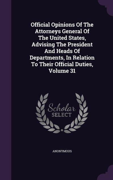 Official Opinions Of The Attorneys General Of The United States, Advising The President And Heads Of Departments, In Relation To Their Official Duties, Volume 31 Official Opinions Of The Attorneys General Of The United States, Advising The President And Heads Of Departments, In Relation To Their Official Duties, Volume 31