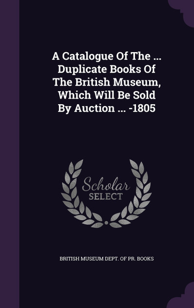A Catalogue Of The ... Duplicate Books Of The British Museum, Which Will Be Sold By Auction ... -1805 A Catalogue Of The ... Duplicate Books Of The British Museum, Which Will Be Sold By Auction ... -1805
