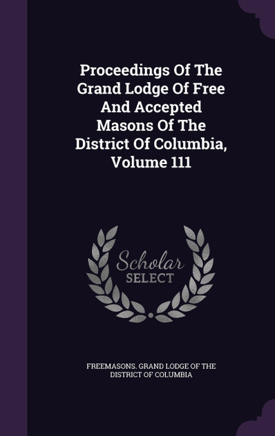 Proceedings Of The Grand Lodge Of Free And Accepted Masons Of The District Of Columbia, Volume 111 Proceedings Of The Grand Lodge Of Free And Accepted Masons Of The District Of Columbia, Volume 111