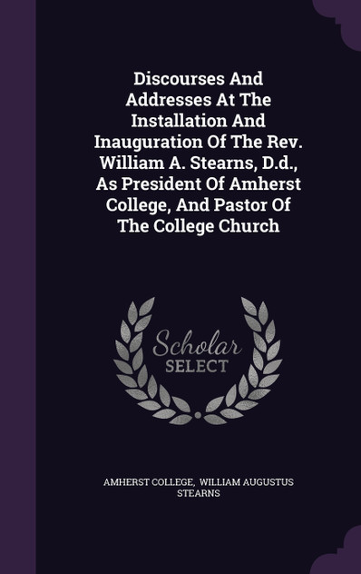 Discourses And Addresses At The Installation And Inauguration Of The Rev. William A. Stearns, D.d., As President Of Amherst College, And Pastor Of The College Church Discourses And Addresses At The Installation And Inauguration Of The Rev. William A. Stearns, D.d., As President Of Amherst College, And Pastor Of The College Church