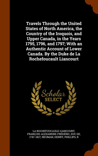 Travels Through the United States of North America, the Country of the Iroquois, and Upper Canada, in the Years 1795, 1796, and 1797; With an Authentic Account of Lower Canada. By the Duke de La Rochefoucault Liancourt Travels Through the United States of North America, the Country of the Iroquois, and Upper Canada, in the Years 1795, 1796, and 1797; With an Authentic Account of Lower Canada. By the Duke de La Rochefoucault Liancourt