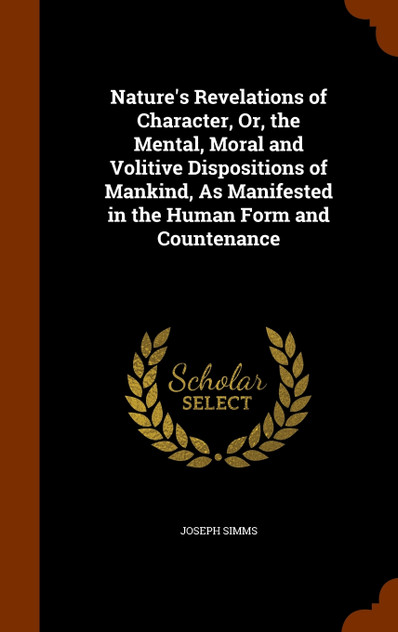 Nature's Revelations of Character, Or, the Mental, Moral and Volitive Dispositions of Mankind, As Manifested in the Human Form and Countenance Nature's Revelations of Character, Or, the Mental, Moral and Volitive Dispositions of Mankind, As Manifested in the Human Form and Countenance