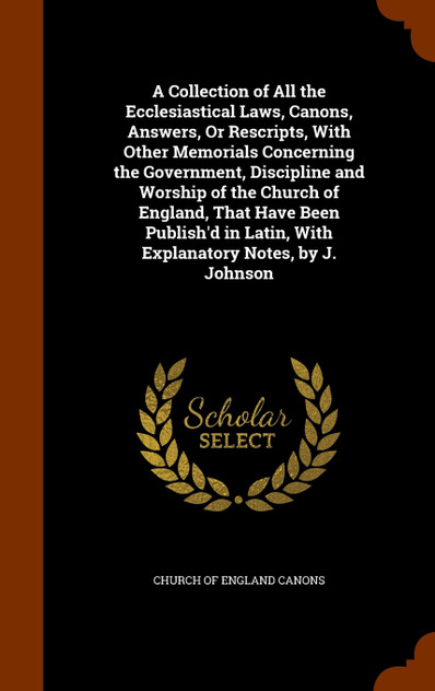 A Collection of All the Ecclesiastical Laws, Canons, Answers, Or Rescripts, With Other Memorials Concerning the Government, Discipline and Worship of the Church of England, That Have Been Publish'd in Latin, With Explanatory Notes, by J. Johnson