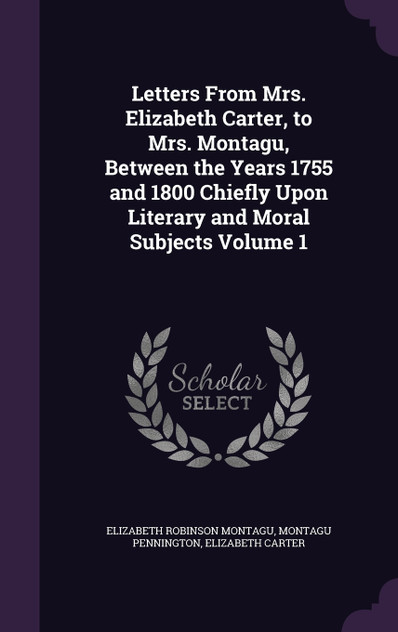 Letters From Mrs. Elizabeth Carter, to Mrs. Montagu, Between the Years 1755 and 1800 Chiefly Upon Literary and Moral Subjects Volume 1 Letters From Mrs. Elizabeth Carter, to Mrs. Montagu, Between the Years 1755 and 1800 Chiefly Upon Literary and Moral Subjects Volume 1