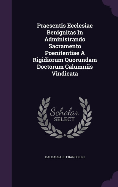 Praesentis Ecclesiae Benignitas In Administrando Sacramento Poenitentiae A Rigidiorum Quorundam Doctorum Calumniis Vindicata Praesentis Ecclesiae Benignitas In Administrando Sacramento Poenitentiae A Rigidiorum Quorundam Doctorum Calumniis Vindicata