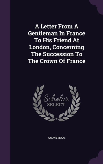 A Letter From A Gentleman In France To His Friend At London, Concerning The Succession To The Crown Of France A Letter From A Gentleman In France To His Friend At London, Concerning The Succession To The Crown Of France