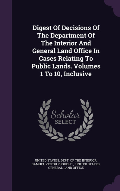 Digest Of Decisions Of The Department Of The Interior And General Land Office In Cases Relating To Public Lands. Volumes 1 To 10, Inclusive Digest Of Decisions Of The Department Of The Interior And General Land Office In Cases Relating To Public Lands. Volumes 1 To 10, Inclusive