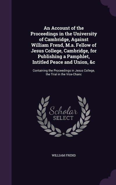 An Account of the Proceedings in the University of Cambridge, Against William Frend, M.a. Fellow of Jesus College, Cambridge, for Publishing a Pamphlet, Intitled Peace and Union, &c