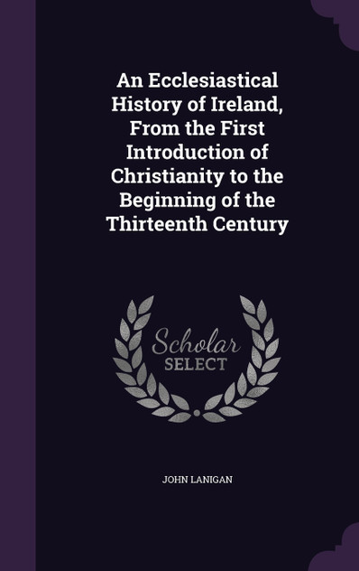 An Ecclesiastical History of Ireland, From the First Introduction of Christianity to the Beginning of the Thirteenth Century An Ecclesiastical History of Ireland, From the First Introduction of Christianity to the Beginning of the Thirteenth Century
