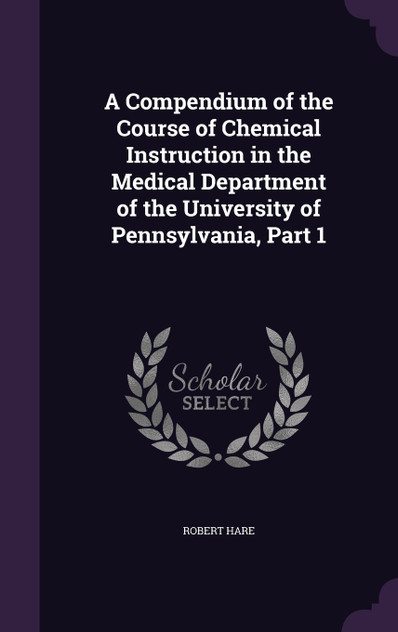 A Compendium of the Course of Chemical Instruction in the Medical Department of the University of Pennsylvania, Part 1 A Compendium of the Course of Chemical Instruction in the Medical Department of the University of Pennsylvania, Part 1