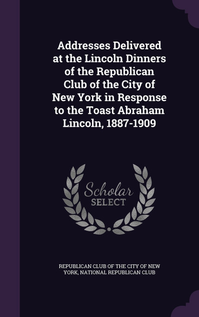 Addresses Delivered at the Lincoln Dinners of the Republican Club of the City of New York in Response to the Toast Abraham Lincoln, 1887-1909 Addresses Delivered at the Lincoln Dinners of the Republican Club of the City of New York in Response to the Toast Abraham Lincoln, 1887-1909