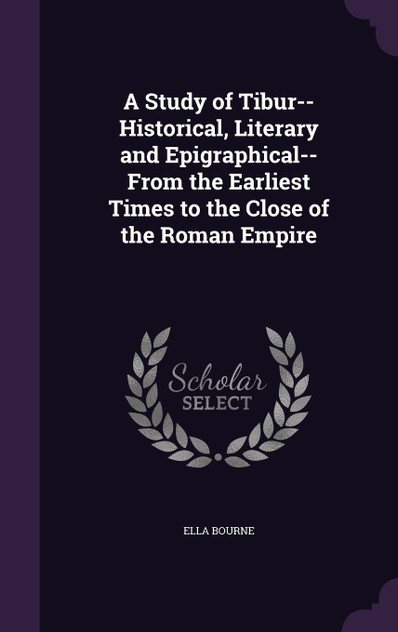 A Study of Tibur--Historical, Literary and Epigraphical--From the Earliest Times to the Close of the Roman Empire A Study of Tibur--Historical, Literary and Epigraphical--From the Earliest Times to the Close of the Roman Empire