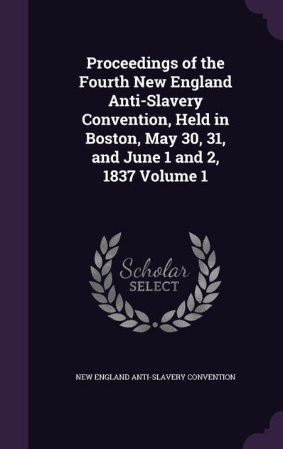 Proceedings of the Fourth New England Anti-Slavery Convention, Held in Boston, May 30, 31, and June 1 and 2, 1837 Volume 1