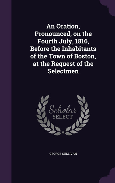 An Oration, Pronounced, on the Fourth July, 1816, Before the Inhabitants of the Town of Boston, at the Request of the Selectmen An Oration, Pronounced, on the Fourth July, 1816, Before the Inhabitants of the Town of Boston, at the Request of the Selectmen