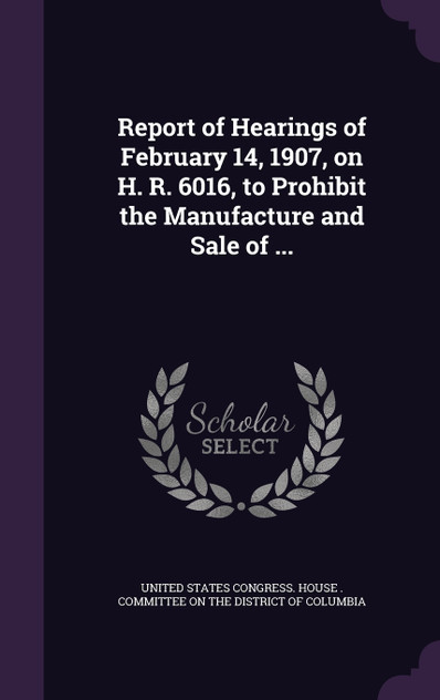 Report of Hearings of February 14, 1907, on H. R. 6016, to Prohibit the Manufacture and Sale of ...