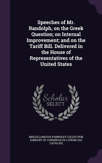 Speeches of Mr. Randolph, on the Greek Question; on Internal Improvement; and on the Tariff Bill. Delivered in the House of Representatives of the United States Speeches of Mr. Randolph, on the Greek Question; on Internal Improvement; and on the Tariff Bill. Delivered in the House of Representatives of the United States