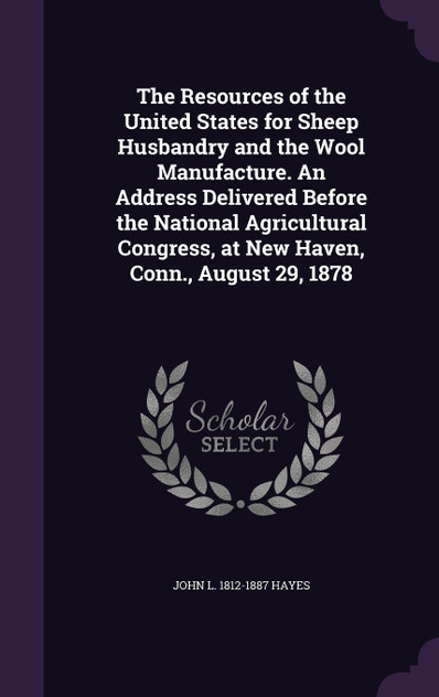 The Resources of the United States for Sheep Husbandry and the Wool Manufacture. An Address Delivered Before the National Agricultural Congress, at New Haven, Conn., August 29, 1878 The Resources of the United States for Sheep Husbandry and the Wool Manufacture. An Address Delivered Before the National Agricultural Congress, at New Haven, Conn., August 29, 1878