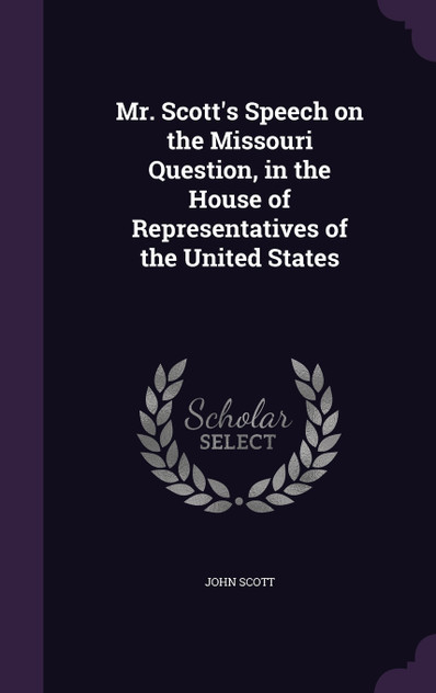 Mr. Scott's Speech on the Missouri Question, in the House of Representatives of the United States Mr. Scott's Speech on the Missouri Question, in the House of Representatives of the United States