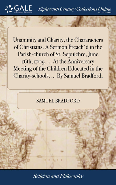 Unanimity and Charity, the Chararacters of Christians. A Sermon Preach'd in the Parish-church of St. Sepulchre, June 16th, 1709. ... At the Anniversary Meeting of the Children Educated in the Charity-schools, ... By Samuel Bradford, Unanimity and Charity, the Chararacters of Christians. A Sermon Preach'd in the Parish-church of St. Sepulchre, June 16th, 1709. ... At the Anniversary Meeting of the Children Educated in the Charity-schools, ... By Samuel Bradford,