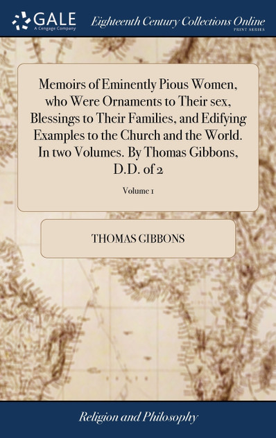 Memoirs of Eminently Pious Women, who Were Ornaments to Their sex, Blessings to Their Families, and Edifying Examples to the Church and the World. In two Volumes. By Thomas Gibbons, D.D. of 2; Volume 1