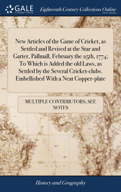 New Articles of the Game of Cricket, as Settled and Revised at the Star and Garter, Pallmall, February the 25th, 1774; To Which is Added the old Laws, as Settled by the Several Cricket-clubs. Embellished With a Neat Copper-plate New Articles of the Game of Cricket, as Settled and Revised at the Star and Garter, Pallmall, February the 25th, 1774; To Which is Added the old Laws, as Settled by the Several Cricket-clubs. Embellished With a Neat Copper-plate