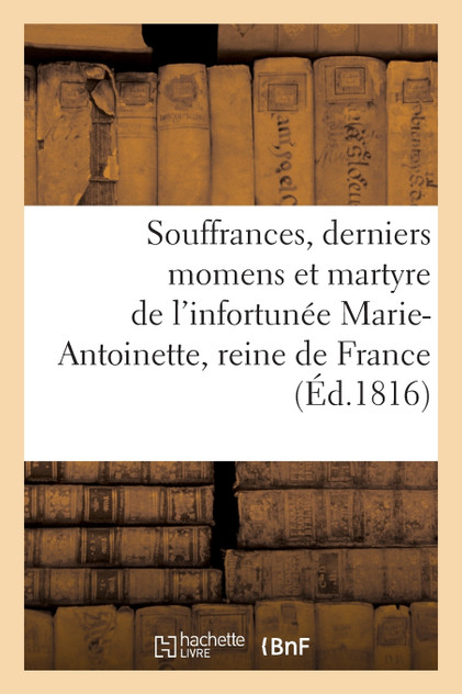 Souffrances, derniers momens et martyre de l'infortunée Marie-Antoinette, reine de France Souffrances, derniers momens et martyre de l'infortunée Marie-Antoinette, reine de France