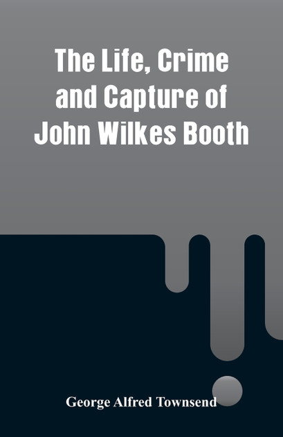 The Life, Crime and Capture of John Wilkes Booth The Life, Crime and Capture of John Wilkes Booth