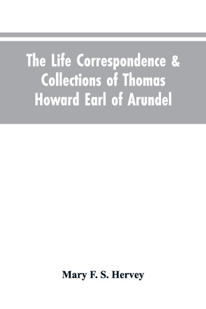 The Life Correspondence & Collections of Thomas Howard Earl of Arundel, Father of Vertu in England