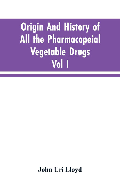Origin And History Of All The Pharmacopeial Vegetable Drugs, Chemicals And Preparations With Bibliography; Vol I Origin And History Of All The Pharmacopeial Vegetable Drugs, Chemicals And Preparations With Bibliography; Vol I