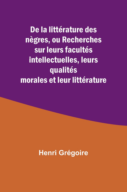 De la littérature des nègres, ou Recherches sur leurs facultés intellectuelles, leurs qualités morales et leur littérature De la littérature des nègres, ou Recherches sur leurs facultés intellectuelles, leurs qualités morales et leur littérature